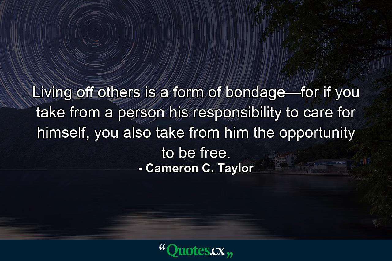 Living off others is a form of bondage—for if you take from a person his responsibility to care for himself, you also take from him the opportunity to be free. - Quote by Cameron C. Taylor