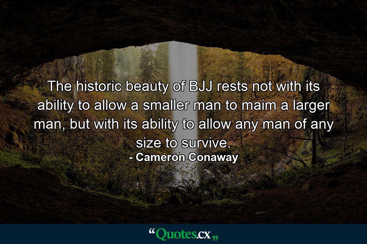 The historic beauty of BJJ rests not with its ability to allow a smaller man to maim a larger man, but with its ability to allow any man of any size to survive. - Quote by Cameron Conaway