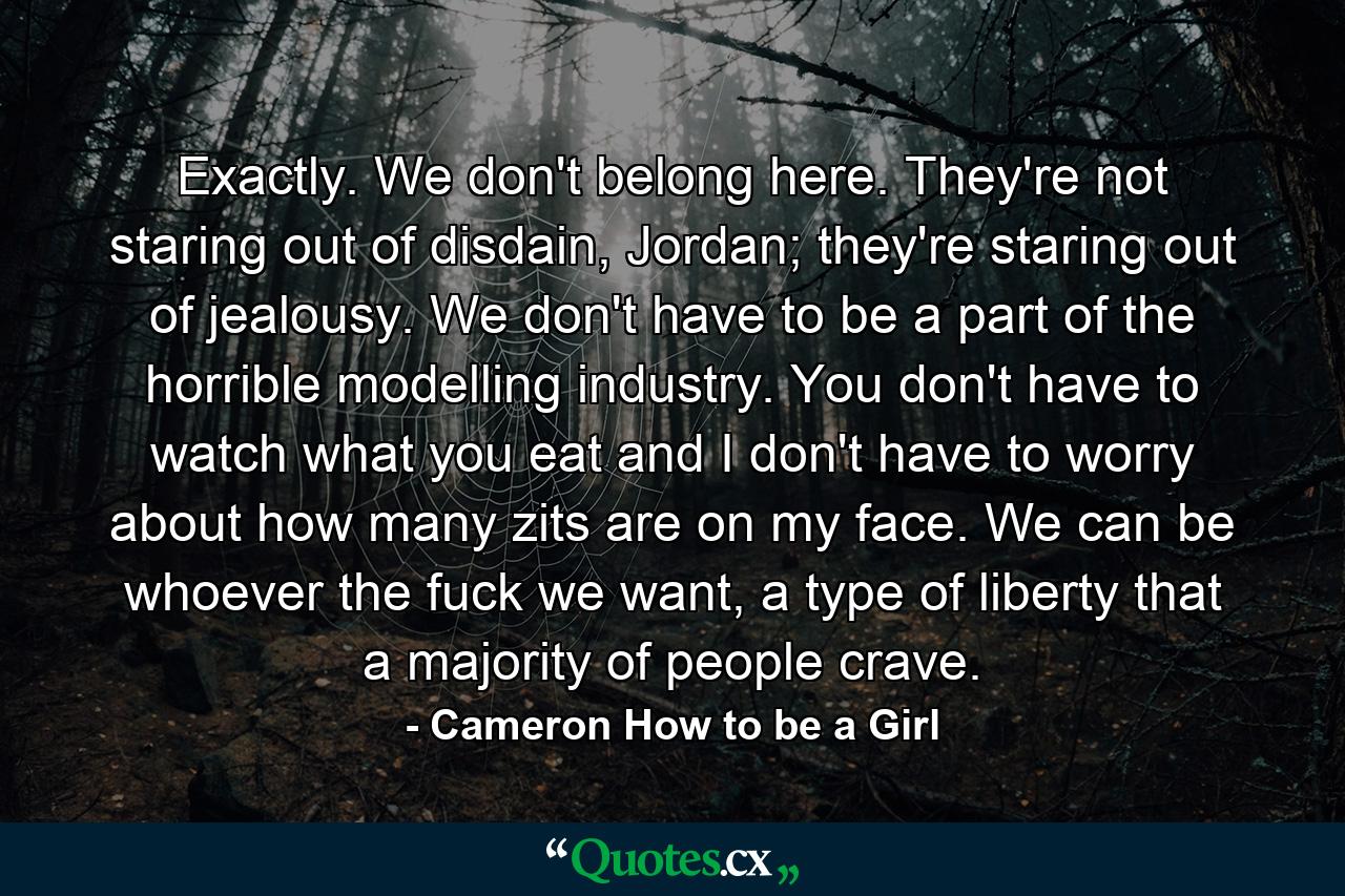 Exactly. We don't belong here. They're not staring out of disdain, Jordan; they're staring out of jealousy. We don't have to be a part of the horrible modelling industry. You don't have to watch what you eat and I don't have to worry about how many zits are on my face. We can be whoever the fuck we want, a type of liberty that a majority of people crave. - Quote by Cameron How to be a Girl