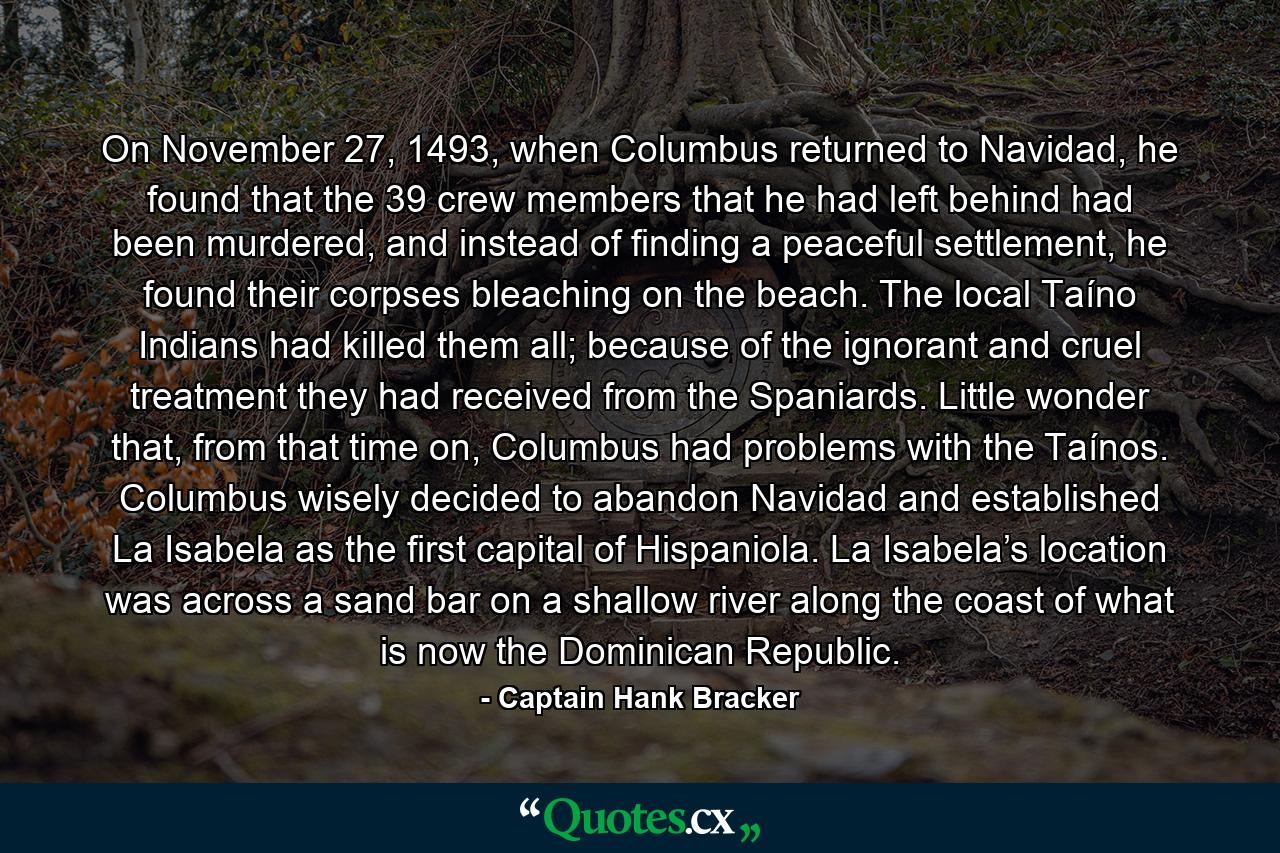 On November 27, 1493, when Columbus returned to Navidad, he found that the 39 crew members that he had left behind had been murdered, and instead of finding a peaceful settlement, he found their corpses bleaching on the beach. The local Taíno Indians had killed them all; because of the ignorant and cruel treatment they had received from the Spaniards. Little wonder that, from that time on, Columbus had problems with the Taínos. Columbus wisely decided to abandon Navidad and established La Isabela as the first capital of Hispaniola. La Isabela’s location was across a sand bar on a shallow river along the coast of what is now the Dominican Republic. - Quote by Captain Hank Bracker