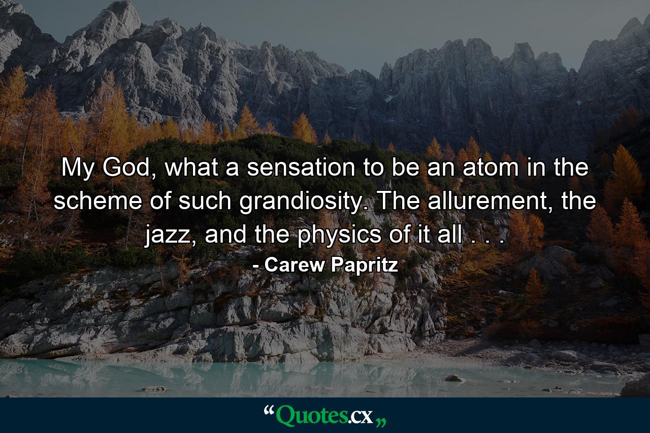 My God, what a sensation to be an atom in the scheme of such grandiosity. The allurement, the jazz, and the physics of it all . . . - Quote by Carew Papritz