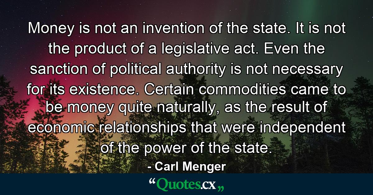 Money is not an invention of the state. It is not the product of a legislative act. Even the sanction of political authority is not necessary for its existence. Certain commodities came to be money quite naturally, as the result of economic relationships that were independent of the power of the state. - Quote by Carl Menger