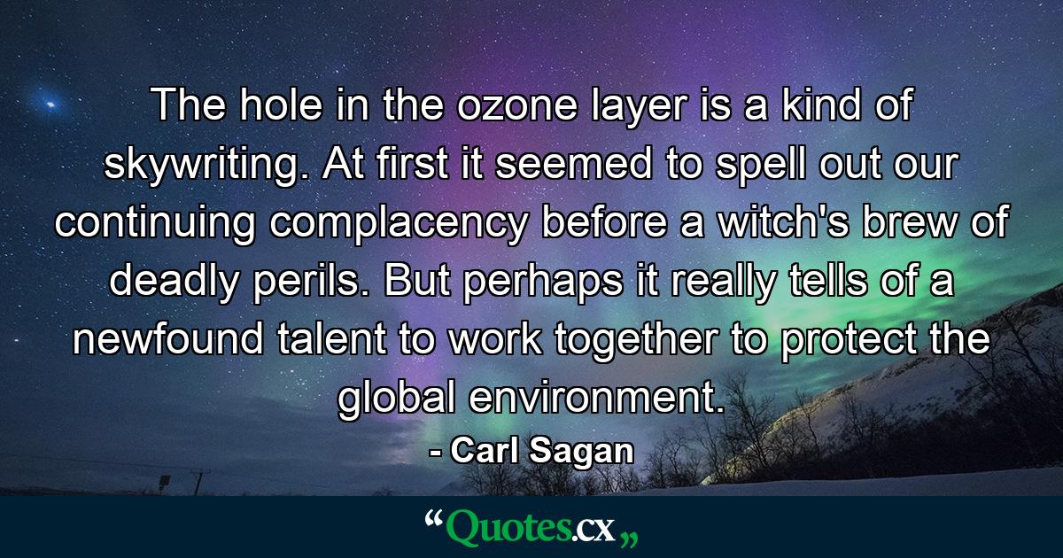 The hole in the ozone layer is a kind of skywriting. At first it seemed to spell out our continuing complacency before a witch's brew of deadly perils. But perhaps it really tells of a newfound talent to work together to protect the global environment. - Quote by Carl Sagan