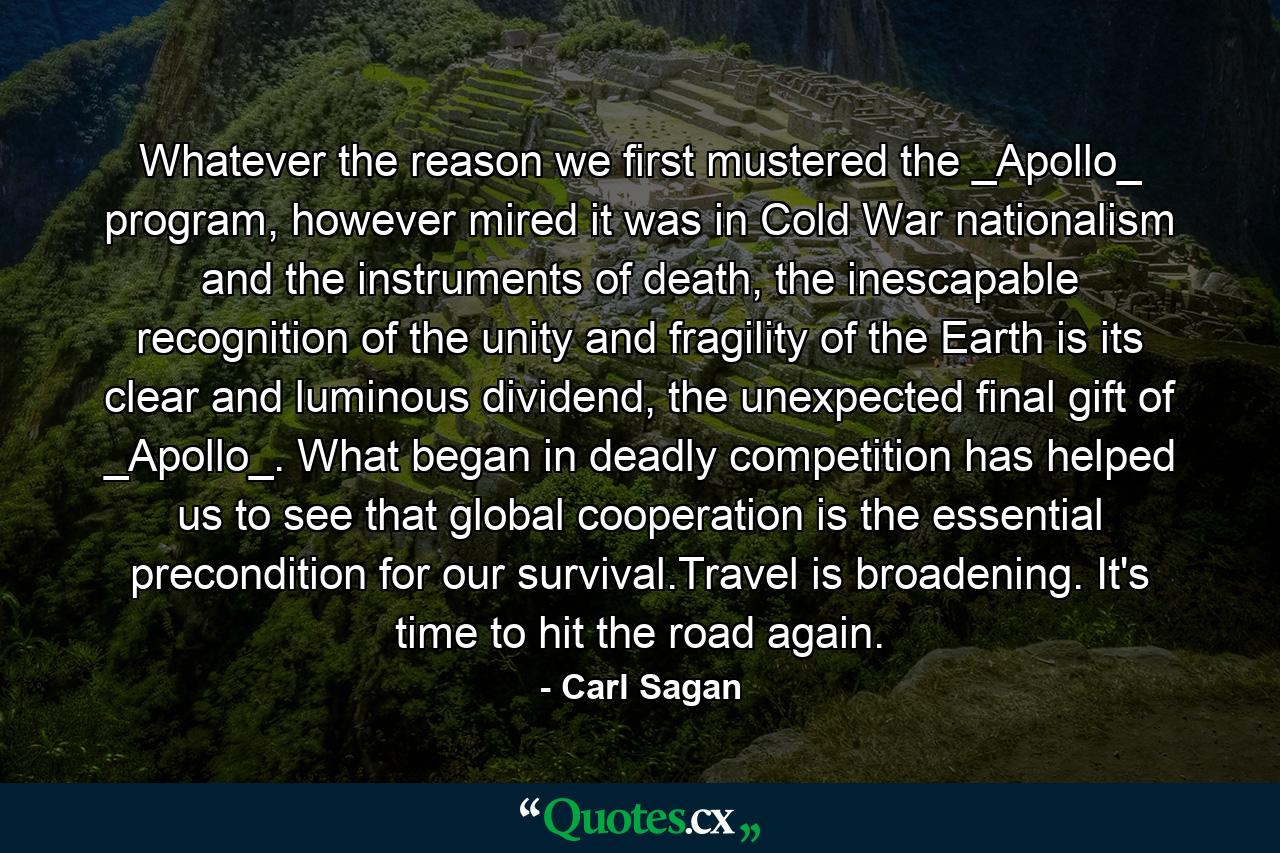 Whatever the reason we first mustered the _Apollo_ program, however mired it was in Cold War nationalism and the instruments of death, the inescapable recognition of the unity and fragility of the Earth is its clear and luminous dividend, the unexpected final gift of _Apollo_. What began in deadly competition has helped us to see that global cooperation is the essential precondition for our survival.Travel is broadening. It's time to hit the road again. - Quote by Carl Sagan