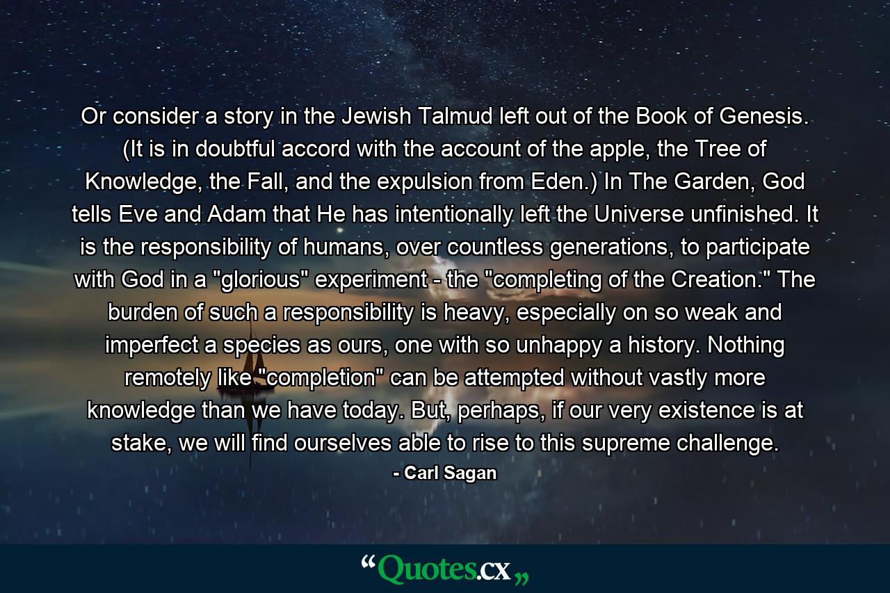 Or consider a story in the Jewish Talmud left out of the Book of Genesis. (It is in doubtful accord with the account of the apple, the Tree of Knowledge, the Fall, and the expulsion from Eden.) In The Garden, God tells Eve and Adam that He has intentionally left the Universe unfinished. It is the responsibility of humans, over countless generations, to participate with God in a 