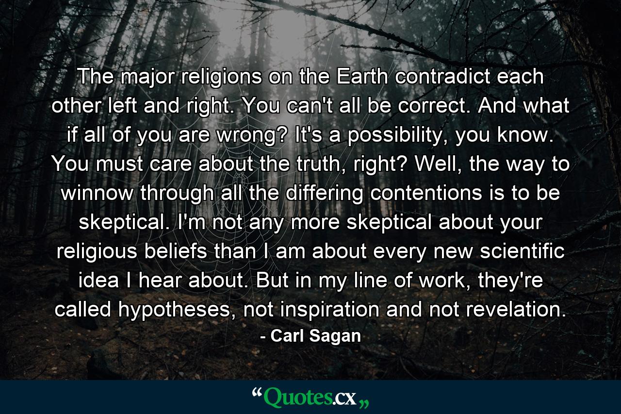 The major religions on the Earth contradict each other left and right. You can't all be correct. And what if all of you are wrong? It's a possibility, you know. You must care about the truth, right? Well, the way to winnow through all the differing contentions is to be skeptical. I'm not any more skeptical about your religious beliefs than I am about every new scientific idea I hear about. But in my line of work, they're called hypotheses, not inspiration and not revelation. - Quote by Carl Sagan