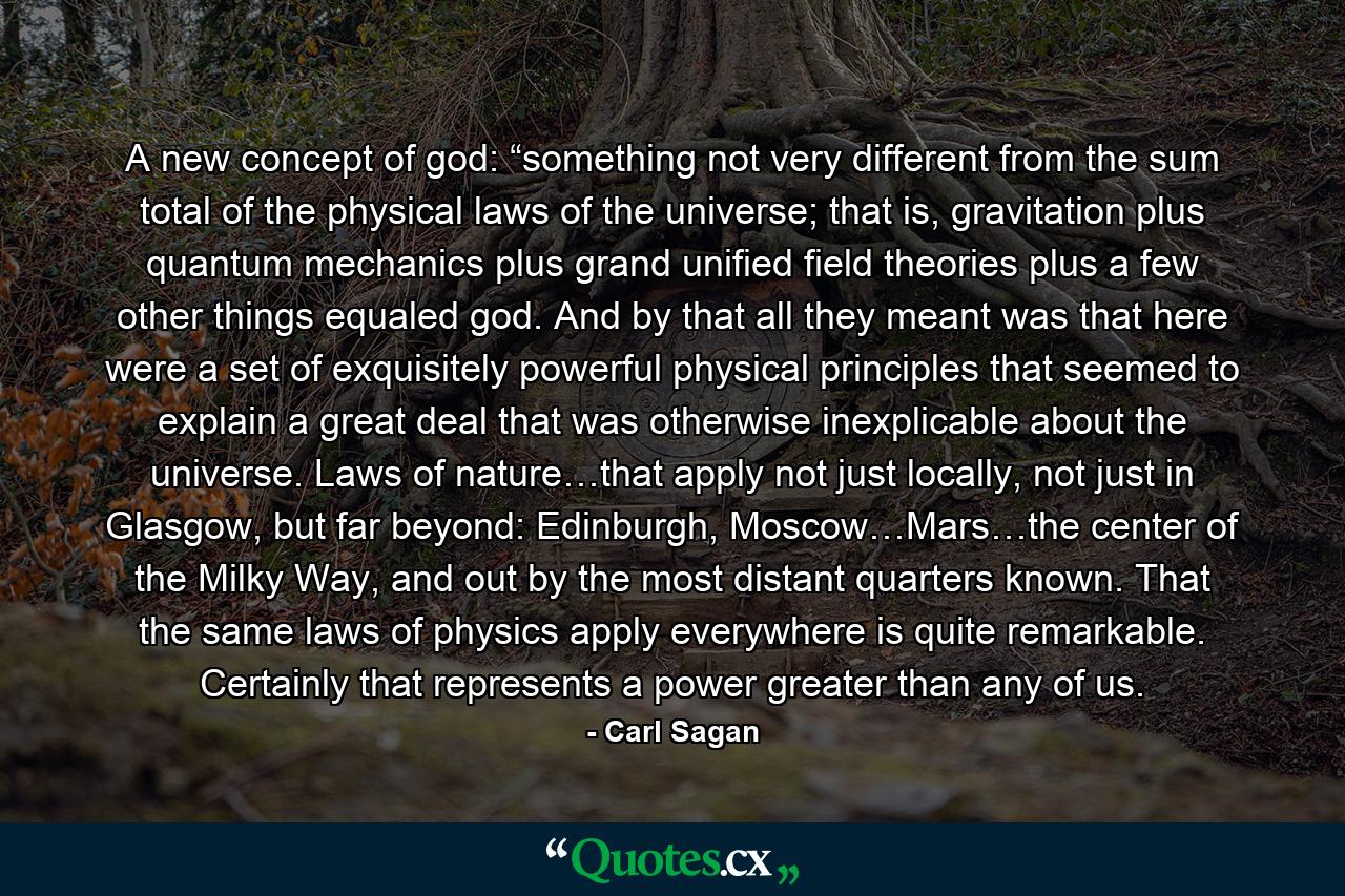 A new concept of god: “something not very different from the sum total of the physical laws of the universe; that is, gravitation plus quantum mechanics plus grand unified field theories plus a few other things equaled god. And by that all they meant was that here were a set of exquisitely powerful physical principles that seemed to explain a great deal that was otherwise inexplicable about the universe. Laws of nature…that apply not just locally, not just in Glasgow, but far beyond: Edinburgh, Moscow…Mars…the center of the Milky Way, and out by the most distant quarters known. That the same laws of physics apply everywhere is quite remarkable. Certainly that represents a power greater than any of us. - Quote by Carl Sagan