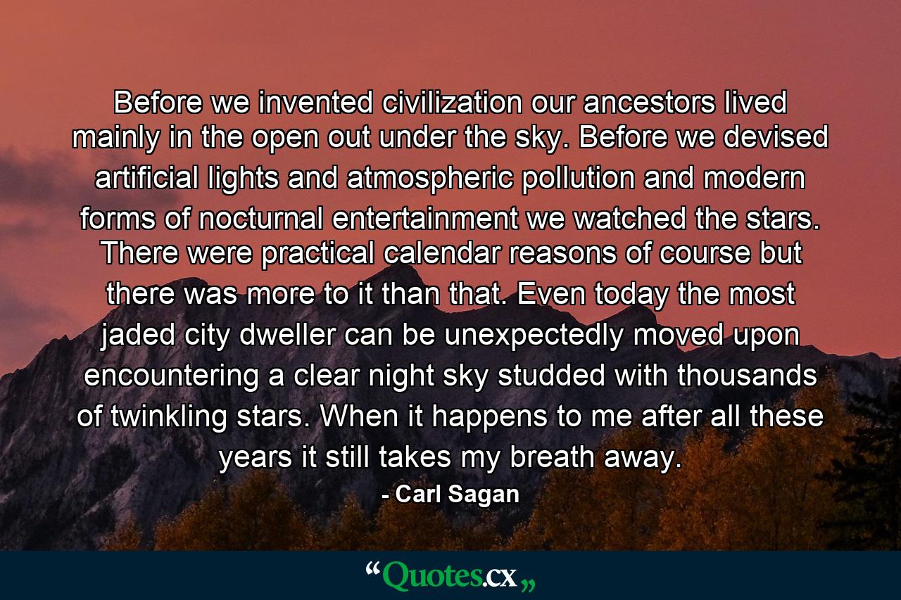 Before we invented civilization our ancestors lived mainly in the open out under the sky. Before we devised artificial lights and atmospheric pollution and modern forms of nocturnal entertainment we watched the stars. There were practical calendar reasons of course but there was more to it than that. Even today the most jaded city dweller can be unexpectedly moved upon encountering a clear night sky studded with thousands of twinkling stars. When it happens to me after all these years it still takes my breath away. - Quote by Carl Sagan