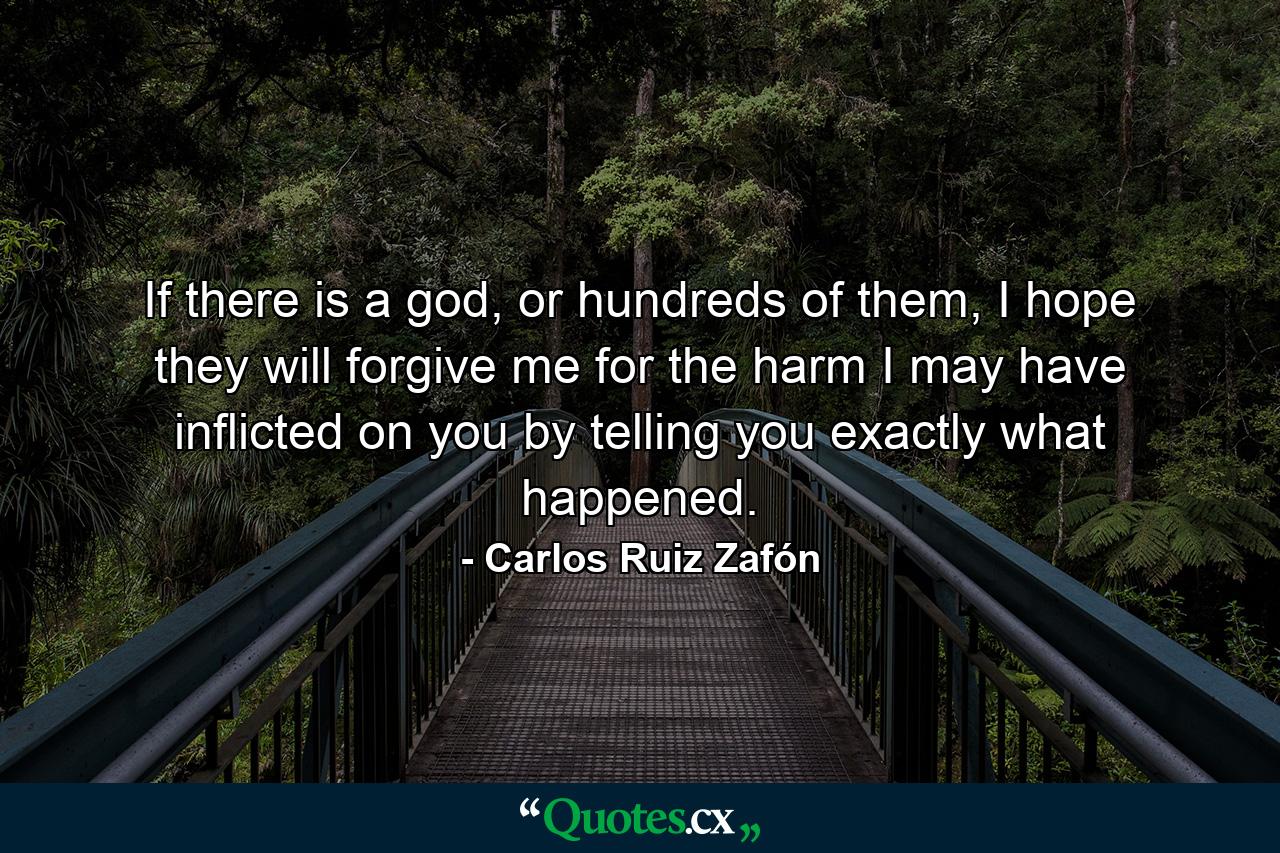 If there is a god, or hundreds of them, I hope they will forgive me for the harm I may have inflicted on you by telling you exactly what happened. - Quote by Carlos Ruiz Zafón