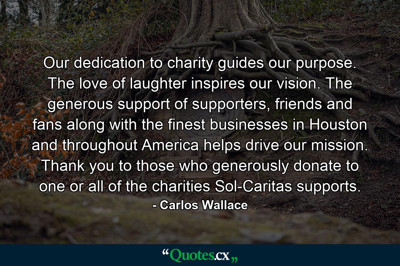 Our dedication to charity guides our purpose. The love of laughter inspires our vision. The generous support of supporters, friends and fans along with the finest businesses in Houston and throughout America helps drive our mission. Thank you to those who generously donate to one or all of the charities Sol-Caritas supports. - Quote by Carlos Wallace