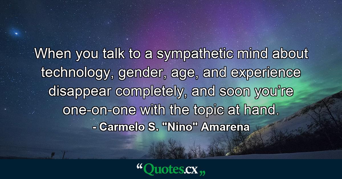 When you talk to a sympathetic mind about technology, gender, age, and experience disappear completely, and soon you’re one-on-one with the topic at hand. - Quote by Carmelo S. 