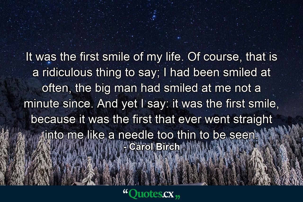 It was the first smile of my life. Of course, that is a ridiculous thing to say; I had been smiled at often, the big man had smiled at me not a minute since. And yet I say: it was the first smile, because it was the first that ever went straight into me like a needle too thin to be seen. - Quote by Carol Birch