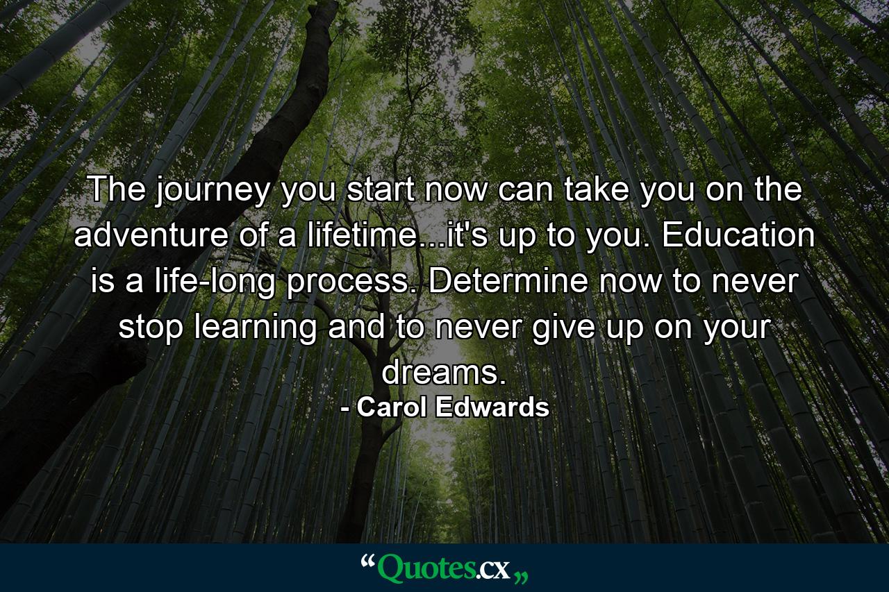 The journey you start now can take you on the adventure of a lifetime...it's up to you. Education is a life-long process. Determine now to never stop learning and to never give up on your dreams. - Quote by Carol Edwards