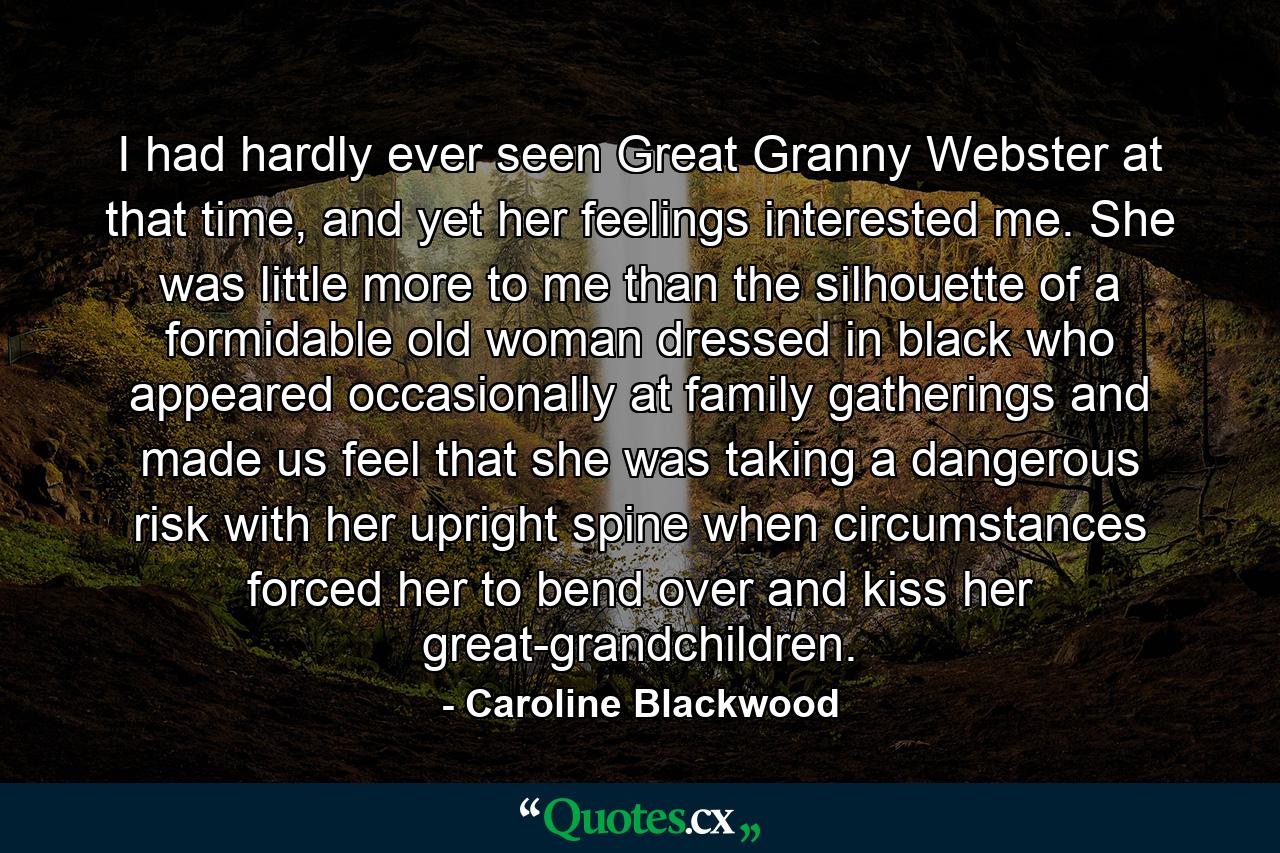 I had hardly ever seen Great Granny Webster at that time, and yet her feelings interested me. She was little more to me than the silhouette of a formidable old woman dressed in black who appeared occasionally at family gatherings and made us feel that she was taking a dangerous risk with her upright spine when circumstances forced her to bend over and kiss her great-grandchildren. - Quote by Caroline Blackwood