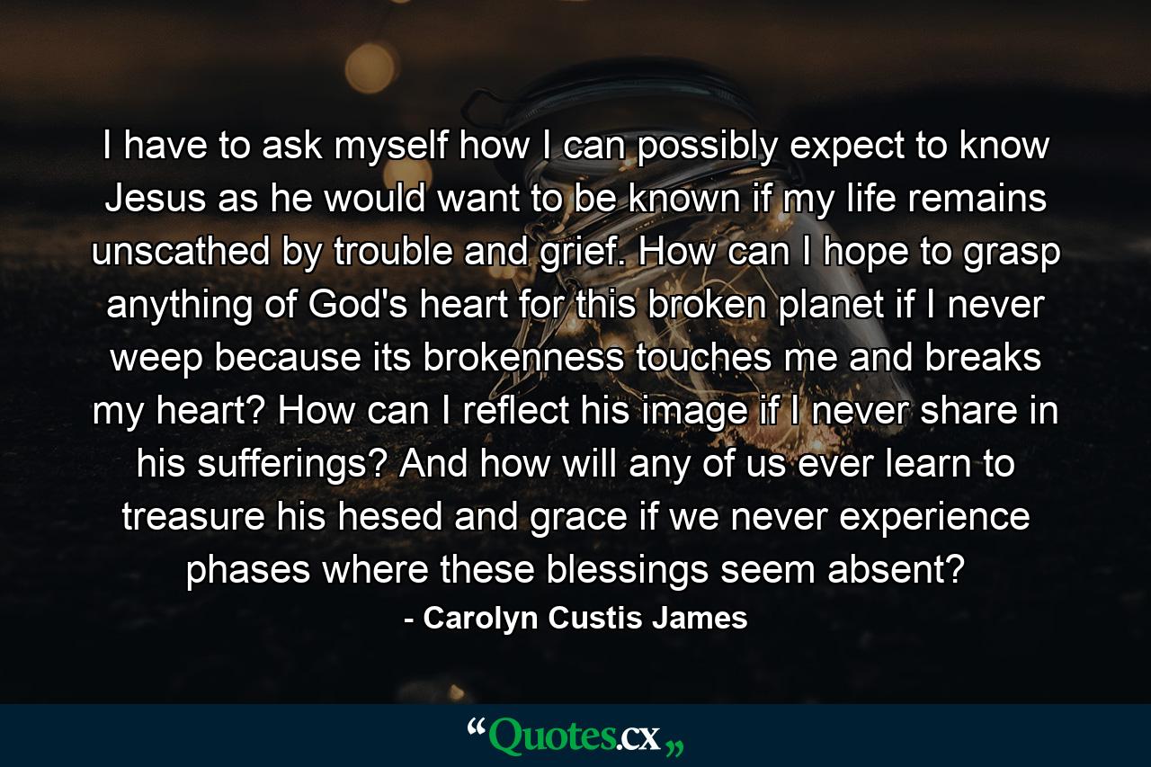 I have to ask myself how I can possibly expect to know Jesus as he would want to be known if my life remains unscathed by trouble and grief. How can I hope to grasp anything of God's heart for this broken planet if I never weep because its brokenness touches me and breaks my heart? How can I reflect his image if I never share in his sufferings? And how will any of us ever learn to treasure his hesed and grace if we never experience phases where these blessings seem absent? - Quote by Carolyn Custis James