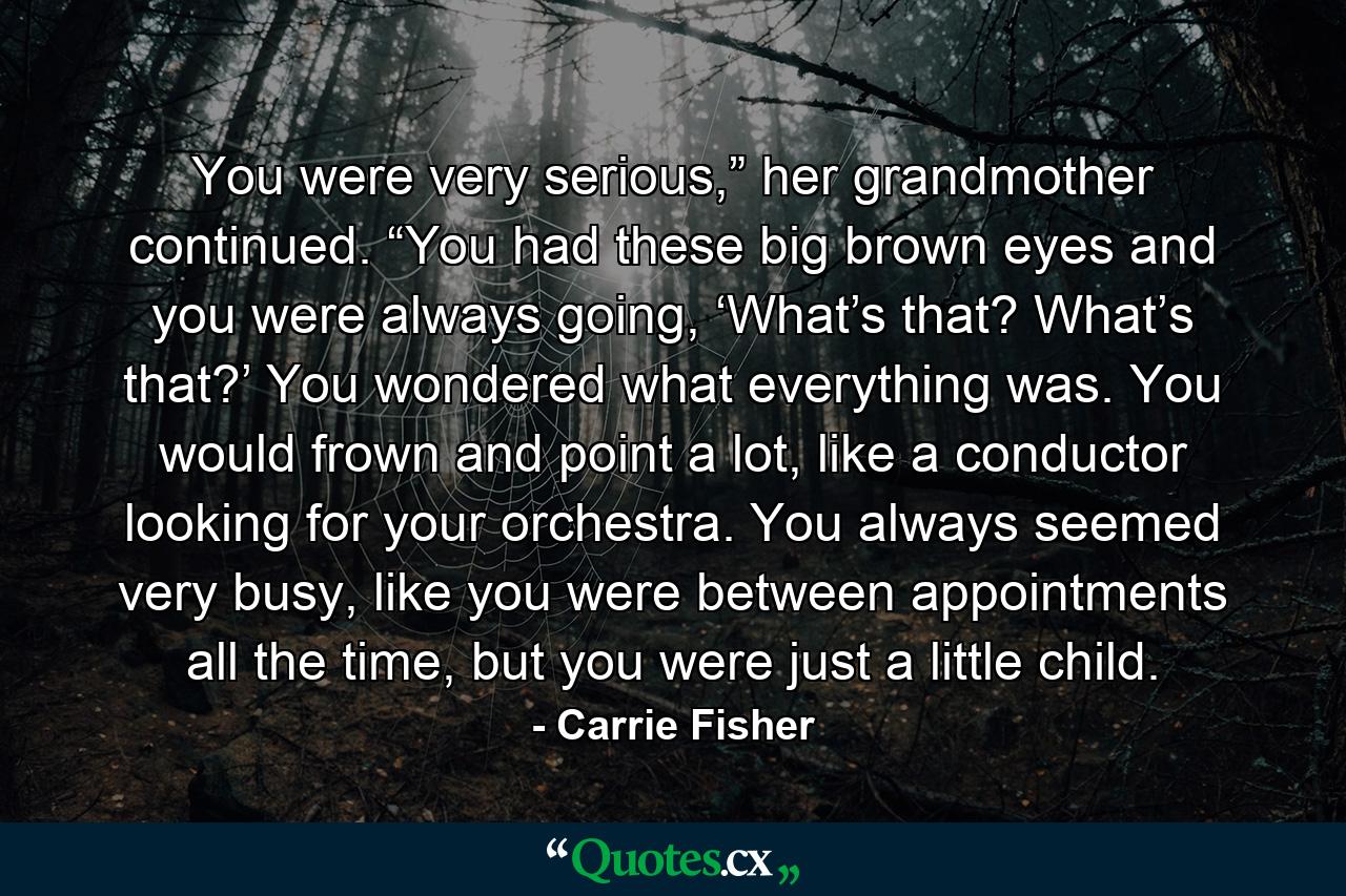 You were very serious,” her grandmother continued. “You had these big brown eyes and you were always going, ‘What’s that? What’s that?’ You wondered what everything was. You would frown and point a lot, like a conductor looking for your orchestra. You always seemed very busy, like you were between appointments all the time, but you were just a little child. - Quote by Carrie Fisher