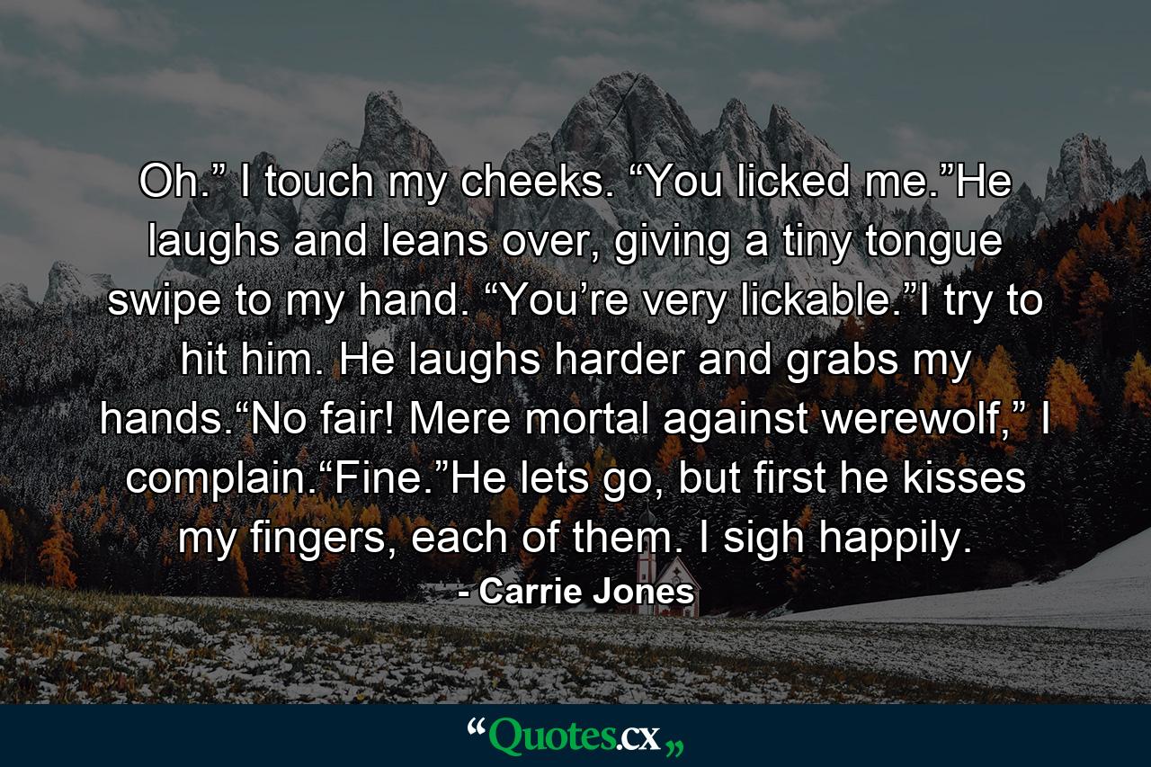 Oh.” I touch my cheeks. “You licked me.”He laughs and leans over, giving a tiny tongue swipe to my hand. “You’re very lickable.”I try to hit him. He laughs harder and grabs my hands.“No fair! Mere mortal against werewolf,” I complain.“Fine.”He lets go, but first he kisses my fingers, each of them. I sigh happily. - Quote by Carrie Jones