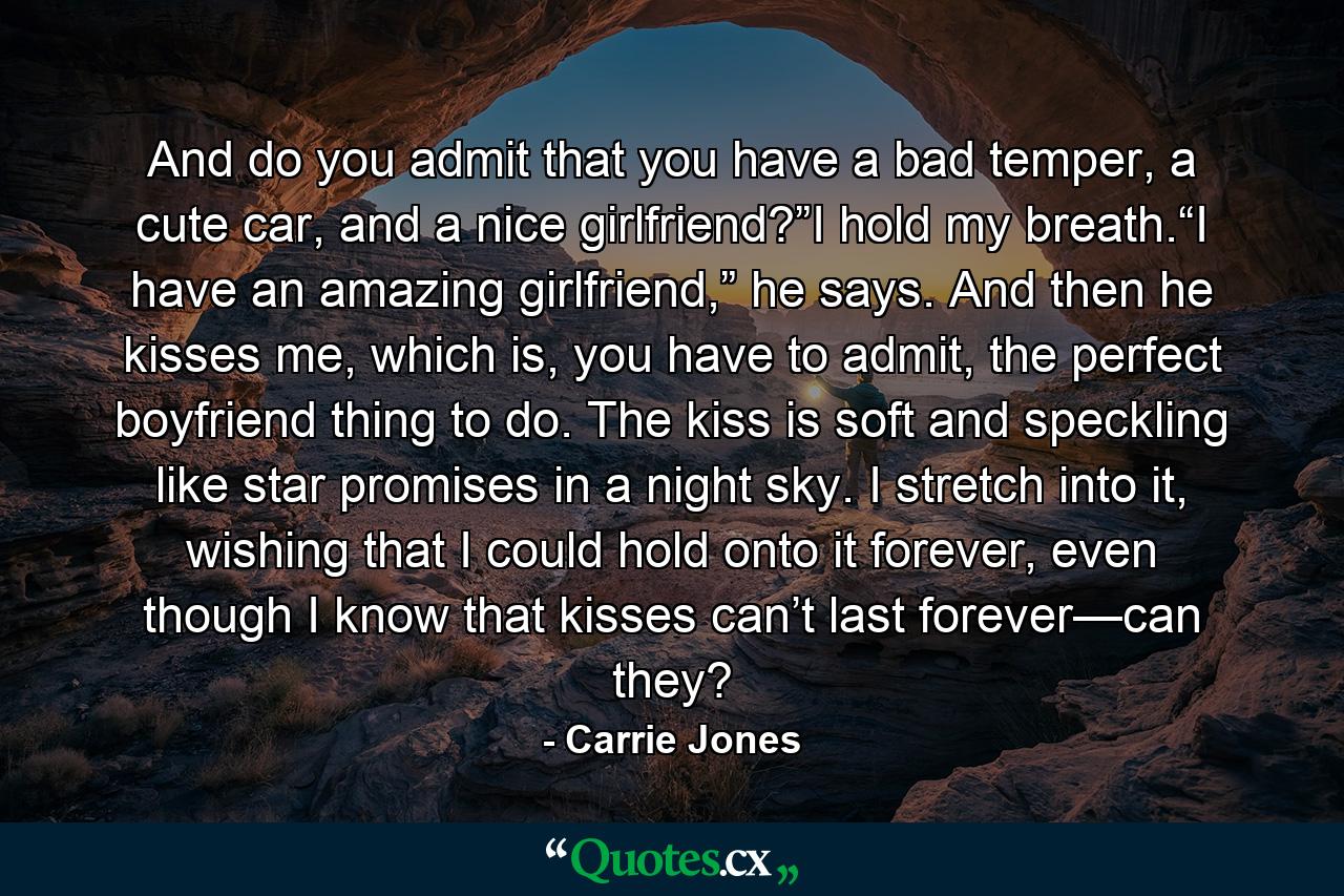 And do you admit that you have a bad temper, a cute car, and a nice girlfriend?”I hold my breath.“I have an amazing girlfriend,” he says. And then he kisses me, which is, you have to admit, the perfect boyfriend thing to do. The kiss is soft and speckling like star promises in a night sky. I stretch into it, wishing that I could hold onto it forever, even though I know that kisses can’t last forever—can they? - Quote by Carrie Jones