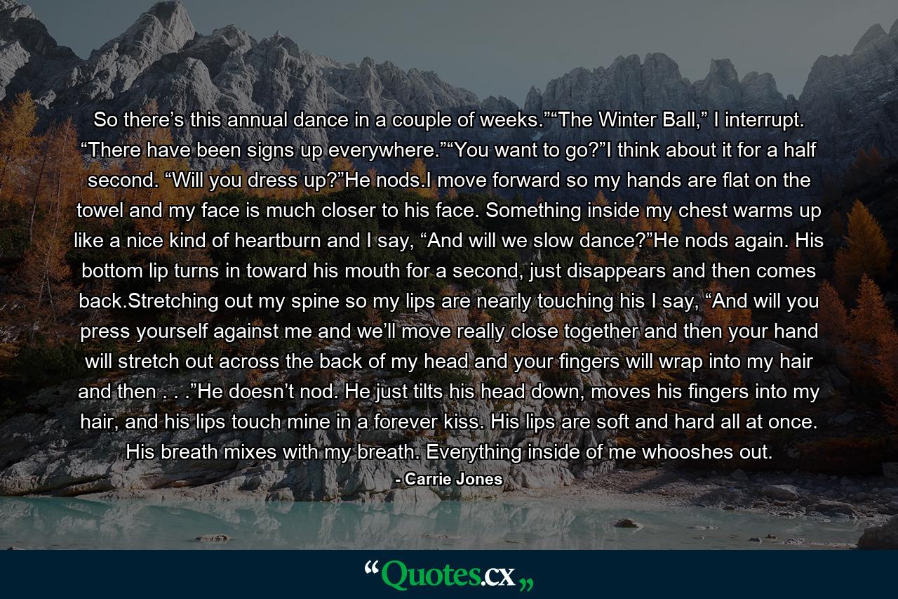 So there’s this annual dance in a couple of weeks.”“The Winter Ball,” I interrupt. “There have been signs up everywhere.”“You want to go?”I think about it for a half second. “Will you dress up?”He nods.I move forward so my hands are flat on the towel and my face is much closer to his face. Something inside my chest warms up like a nice kind of heartburn and I say, “And will we slow dance?”He nods again. His bottom lip turns in toward his mouth for a second, just disappears and then comes back.Stretching out my spine so my lips are nearly touching his I say, “And will you press yourself against me and we’ll move really close together and then your hand will stretch out across the back of my head and your fingers will wrap into my hair and then . . .”He doesn’t nod. He just tilts his head down, moves his fingers into my hair, and his lips touch mine in a forever kiss. His lips are soft and hard all at once. His breath mixes with my breath. Everything inside of me whooshes out. - Quote by Carrie Jones