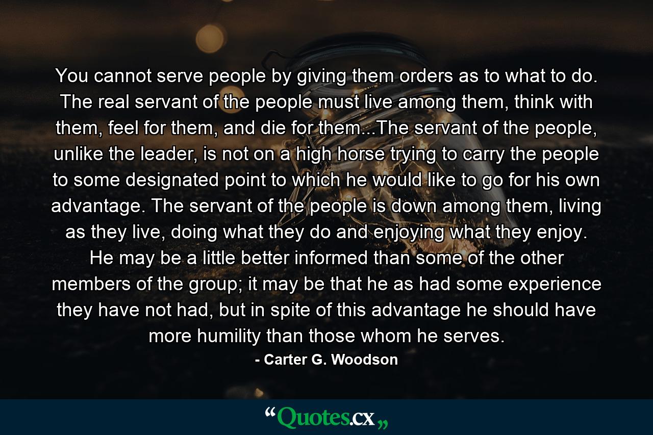 You cannot serve people by giving them orders as to what to do. The real servant of the people must live among them, think with them, feel for them, and die for them...The servant of the people, unlike the leader, is not on a high horse trying to carry the people to some designated point to which he would like to go for his own advantage. The servant of the people is down among them, living as they live, doing what they do and enjoying what they enjoy. He may be a little better informed than some of the other members of the group; it may be that he as had some experience they have not had, but in spite of this advantage he should have more humility than those whom he serves. - Quote by Carter G. Woodson