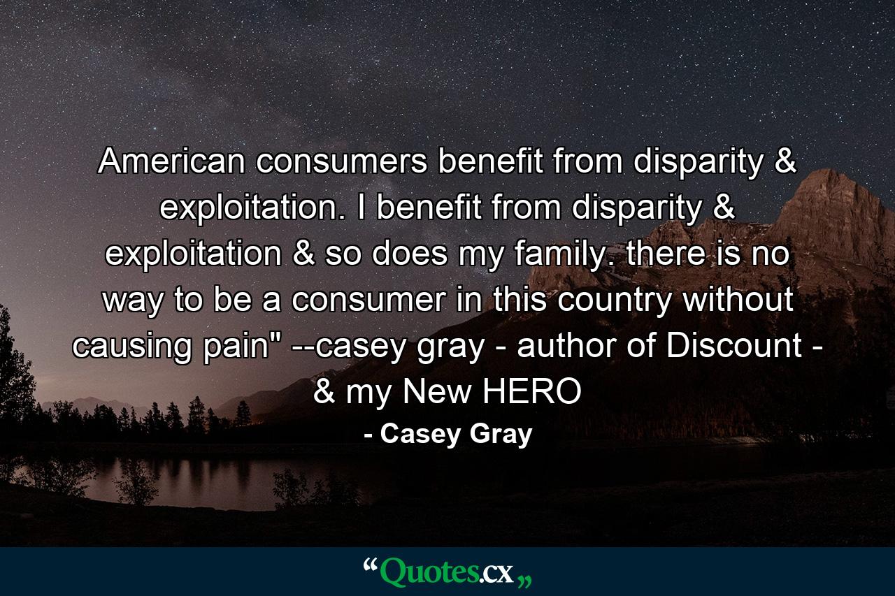 American consumers benefit from disparity & exploitation. I benefit from disparity & exploitation & so does my family. there is no way to be a consumer in this country without causing pain