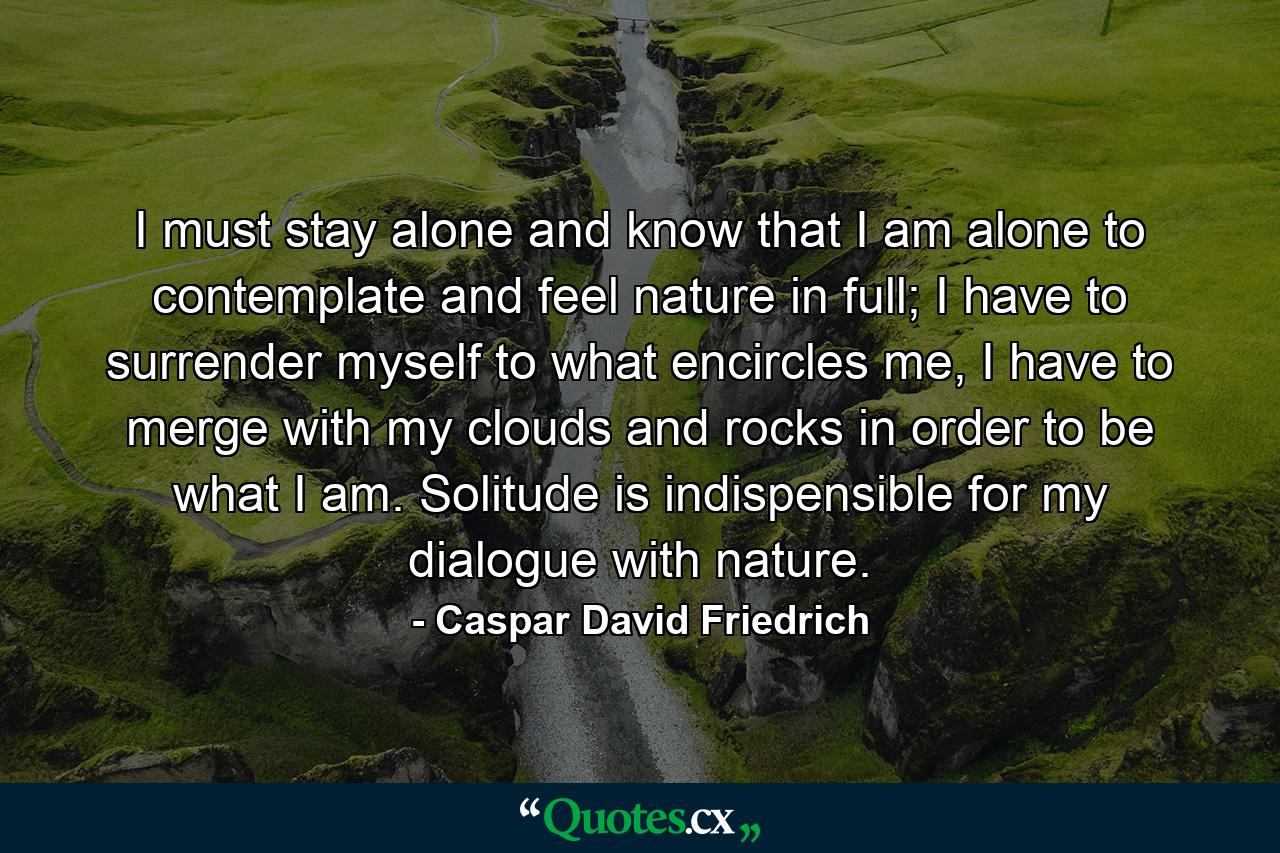 I must stay alone and know that I am alone to contemplate and feel nature in full; I have to surrender myself to what encircles me, I have to merge with my clouds and rocks in order to be what I am. Solitude is indispensible for my dialogue with nature. - Quote by Caspar David Friedrich