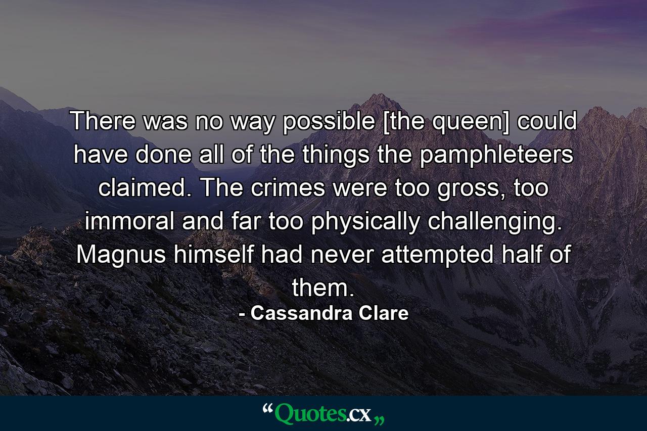 There was no way possible [the queen] could have done all of the things the pamphleteers claimed. The crimes were too gross, too immoral and far too physically challenging. Magnus himself had never attempted half of them. - Quote by Cassandra Clare