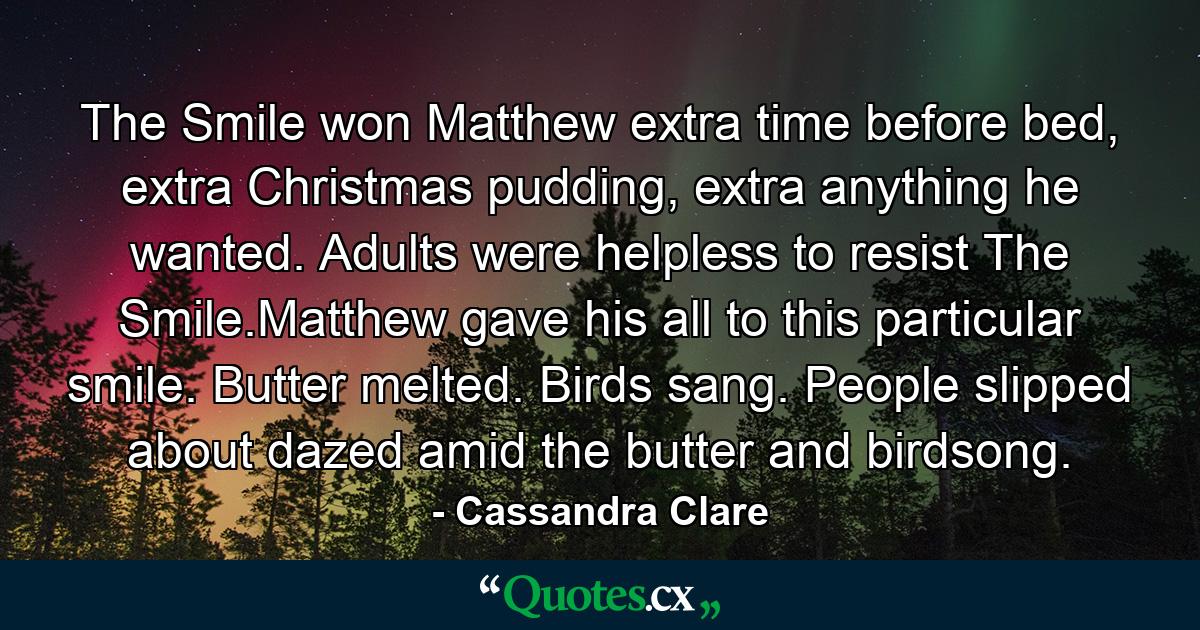 The Smile won Matthew extra time before bed, extra Christmas pudding, extra anything he wanted. Adults were helpless to resist The Smile.Matthew gave his all to this particular smile. Butter melted. Birds sang. People slipped about dazed amid the butter and birdsong. - Quote by Cassandra Clare