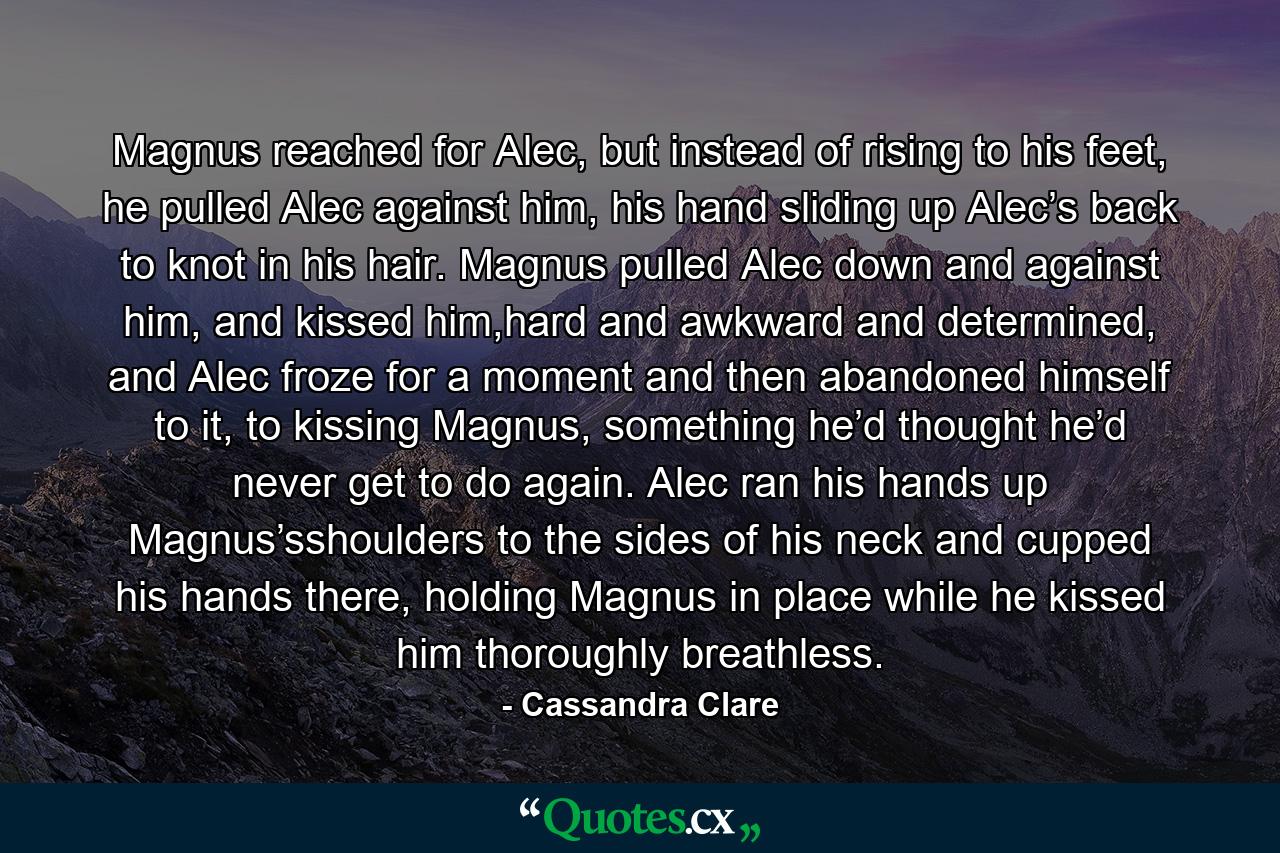 Magnus reached for Alec, but instead of rising to his feet, he pulled Alec against him, his hand sliding up Alec’s back to knot in his hair. Magnus pulled Alec down and against him, and kissed him,hard and awkward and determined, and Alec froze for a moment and then abandoned himself to it, to kissing Magnus, something he’d thought he’d never get to do again. Alec ran his hands up Magnus’sshoulders to the sides of his neck and cupped his hands there, holding Magnus in place while he kissed him thoroughly breathless. - Quote by Cassandra Clare