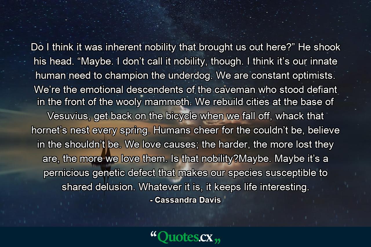 Do I think it was inherent nobility that brought us out here?” He shook his head. “Maybe. I don’t call it nobility, though. I think it’s our innate human need to champion the underdog. We are constant optimists. We’re the emotional descendents of the caveman who stood defiant in the front of the wooly mammoth. We rebuild cities at the base of Vesuvius, get back on the bicycle when we fall off, whack that hornet’s nest every spring. Humans cheer for the couldn’t be, believe in the shouldn’t be. We love causes; the harder, the more lost they are, the more we love them. Is that nobility?Maybe. Maybe it’s a pernicious genetic defect that makes our species susceptible to shared delusion. Whatever it is, it keeps life interesting. - Quote by Cassandra Davis