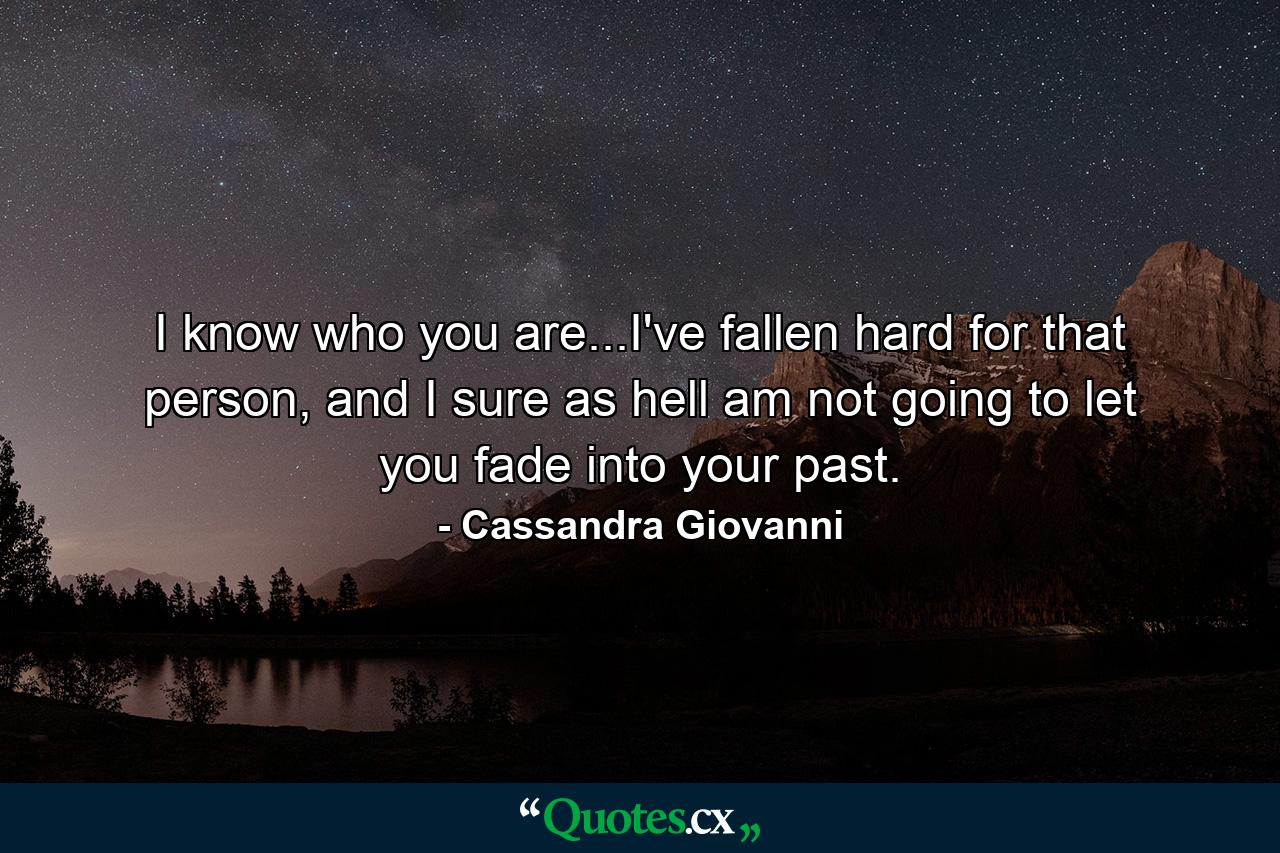 I know who you are...I've fallen hard for that person, and I sure as hell am not going to let you fade into your past. - Quote by Cassandra Giovanni