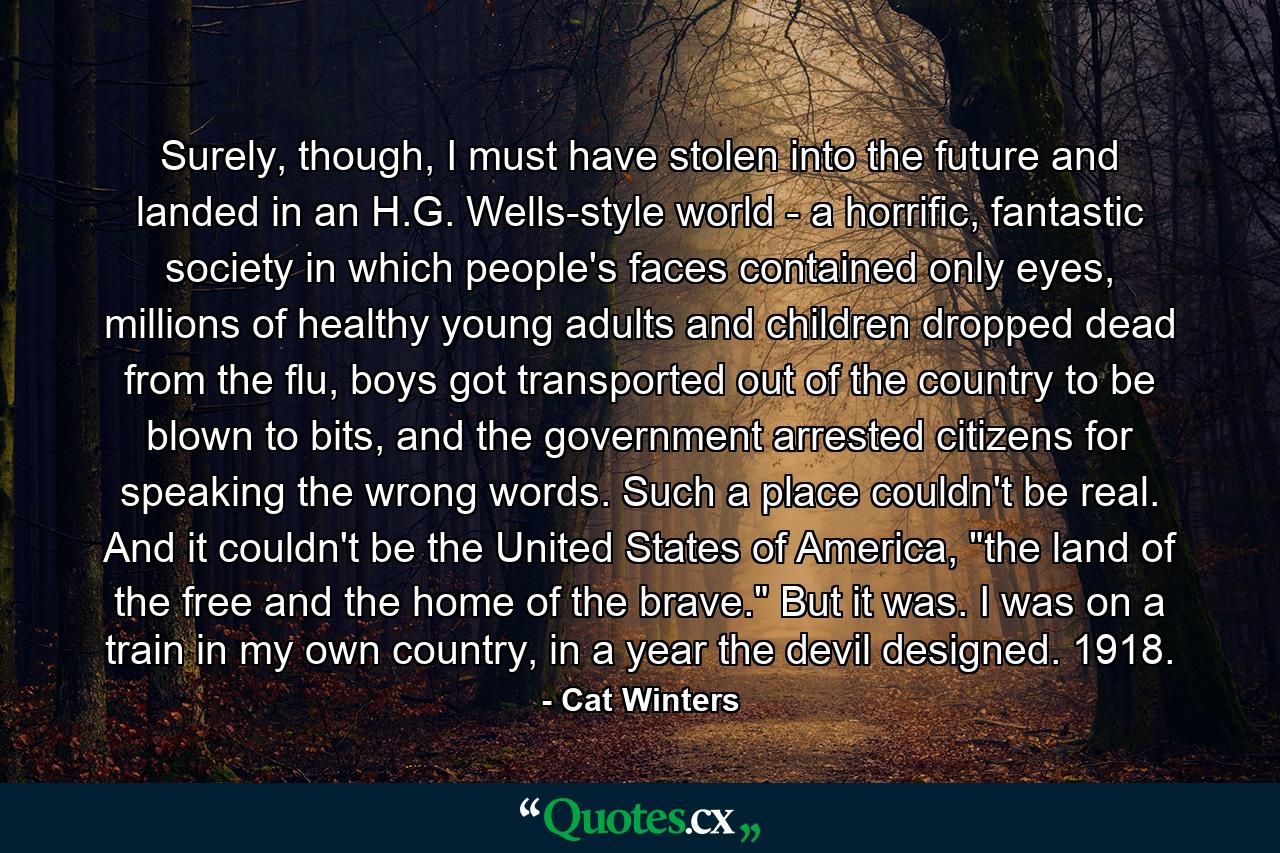 Surely, though, I must have stolen into the future and landed in an H.G. Wells-style world - a horrific, fantastic society in which people's faces contained only eyes, millions of healthy young adults and children dropped dead from the flu, boys got transported out of the country to be blown to bits, and the government arrested citizens for speaking the wrong words. Such a place couldn't be real. And it couldn't be the United States of America, 