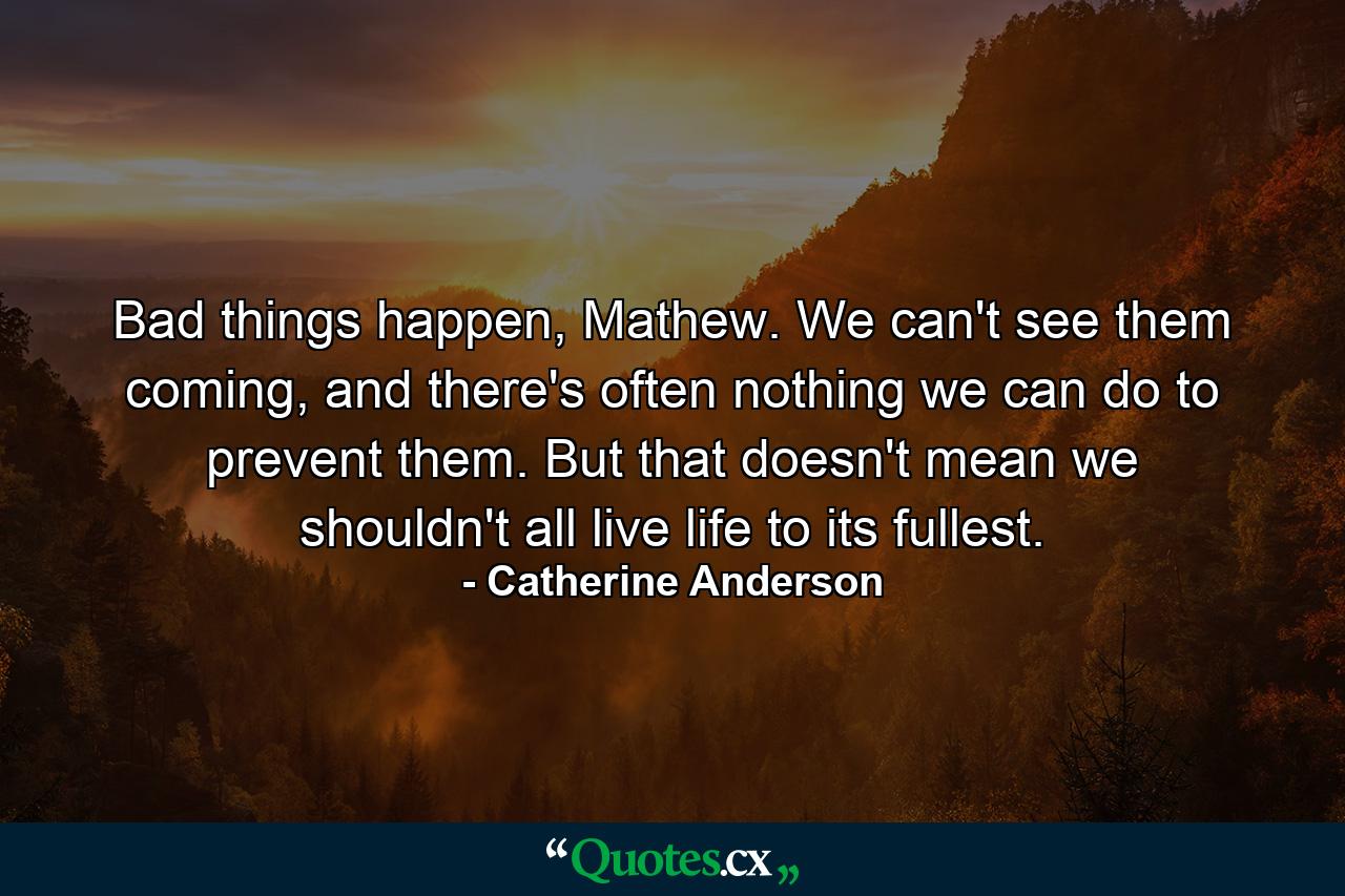 Bad things happen, Mathew. We can't see them coming, and there's often nothing we can do to prevent them. But that doesn't mean we shouldn't all live life to its fullest. - Quote by Catherine Anderson