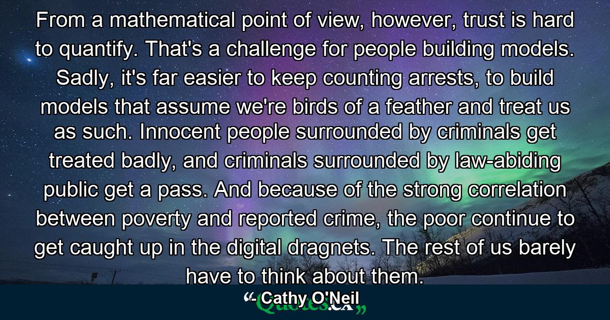 From a mathematical point of view, however, trust is hard to quantify. That's a challenge for people building models. Sadly, it's far easier to keep counting arrests, to build models that assume we're birds of a feather and treat us as such. Innocent people surrounded by criminals get treated badly, and criminals surrounded by law-abiding public get a pass. And because of the strong correlation between poverty and reported crime, the poor continue to get caught up in the digital dragnets. The rest of us barely have to think about them. - Quote by Cathy O'Neil