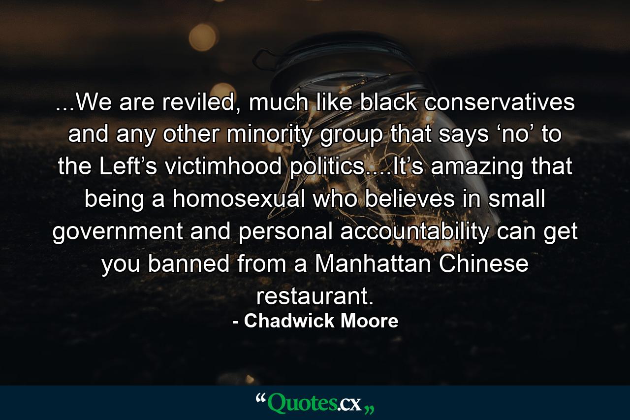 ...We are reviled, much like black conservatives and any other minority group that says ‘no’ to the Left’s victimhood politics....It’s amazing that being a homosexual who believes in small government and personal accountability can get you banned from a Manhattan Chinese restaurant. - Quote by Chadwick Moore