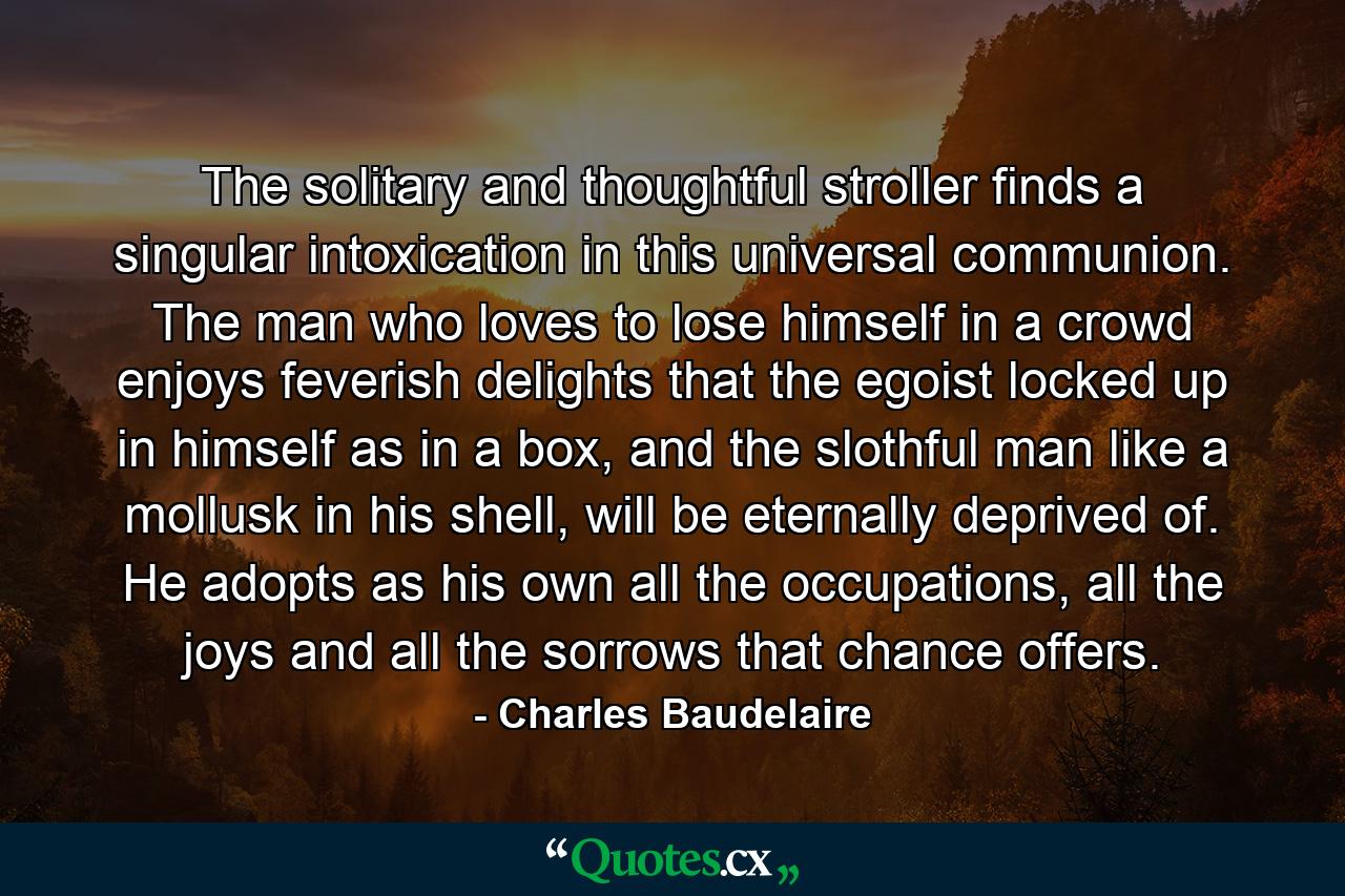 The solitary and thoughtful stroller finds a singular intoxication in this universal communion. The man who loves to lose himself in a crowd enjoys feverish delights that the egoist locked up in himself as in a box, and the slothful man like a mollusk in his shell, will be eternally deprived of. He adopts as his own all the occupations, all the joys and all the sorrows that chance offers. - Quote by Charles Baudelaire