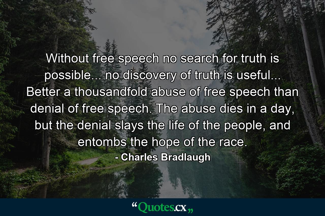 Without free speech no search for truth is possible... no discovery of truth is useful... Better a thousandfold abuse of free speech than denial of free speech. The abuse dies in a day, but the denial slays the life of the people, and entombs the hope of the race. - Quote by Charles Bradlaugh