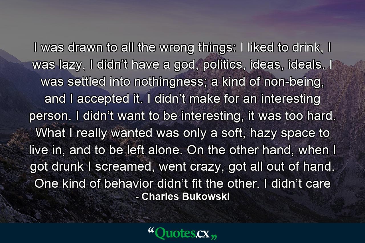 I was drawn to all the wrong things: I liked to drink, I was lazy, I didn’t have a god, politics, ideas, ideals. I was settled into nothingness; a kind of non-being, and I accepted it. I didn’t make for an interesting person. I didn’t want to be interesting, it was too hard. What I really wanted was only a soft, hazy space to live in, and to be left alone. On the other hand, when I got drunk I screamed, went crazy, got all out of hand. One kind of behavior didn’t fit the other. I didn’t care - Quote by Charles Bukowski