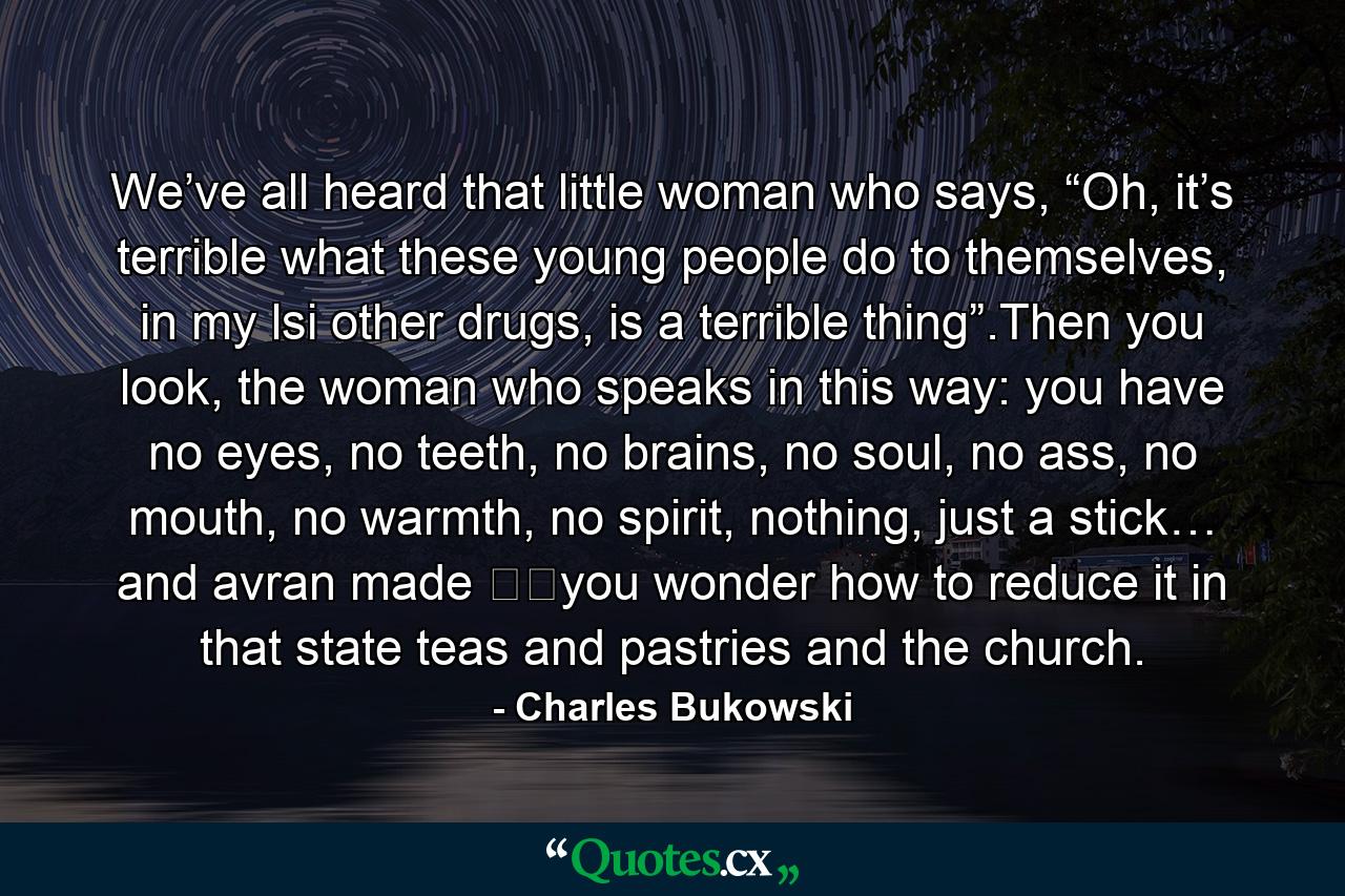 We’ve all heard that little woman who says, “Oh, it’s terrible what these young people do to themselves, in my lsi other drugs, is a terrible thing”.Then you look, the woman who speaks in this way: you have no eyes, no teeth, no brains, no soul, no ass, no mouth, no warmth, no spirit, nothing, just a stick… and avran made ​​you wonder how to reduce it in that state teas and pastries and the church. - Quote by Charles Bukowski