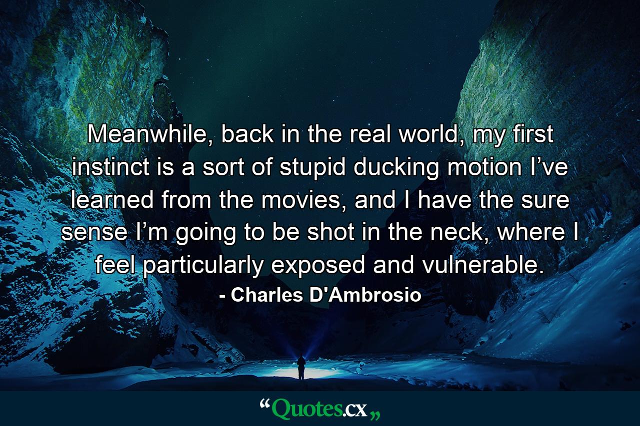 Meanwhile, back in the real world, my first instinct is a sort of stupid ducking motion I’ve learned from the movies, and I have the sure sense I’m going to be shot in the neck, where I feel particularly exposed and vulnerable. - Quote by Charles D'Ambrosio