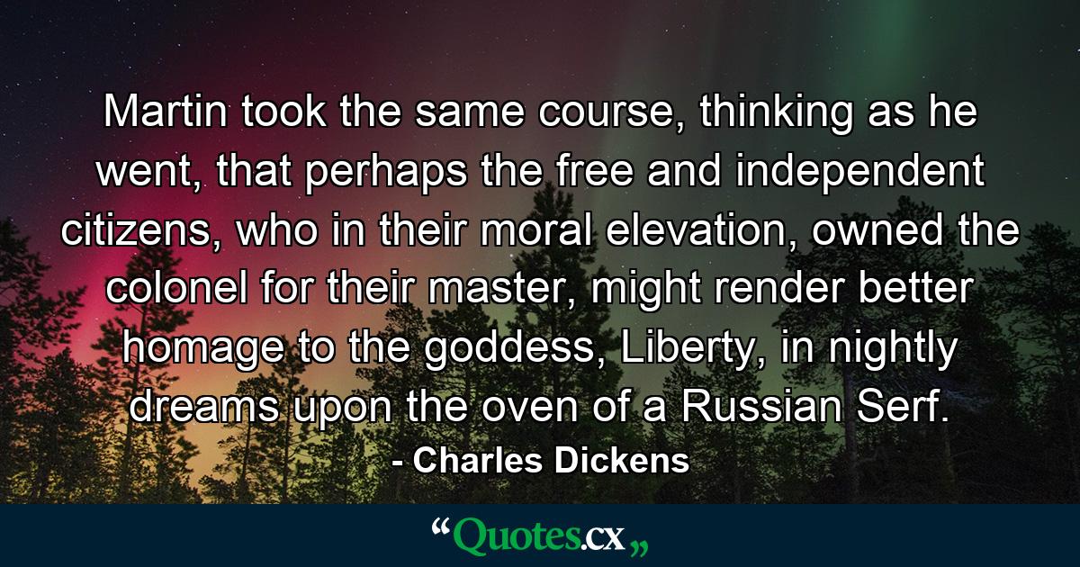 Martin took the same course, thinking as he went, that perhaps the free and independent citizens, who in their moral elevation, owned the colonel for their master, might render better homage to the goddess, Liberty, in nightly dreams upon the oven of a Russian Serf. - Quote by Charles Dickens