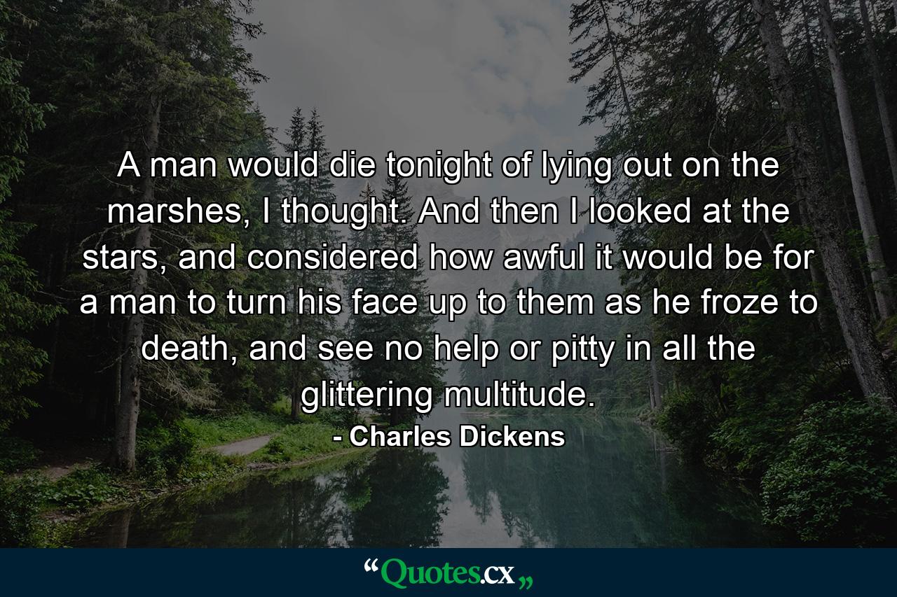 A man would die tonight of lying out on the marshes, I thought. And then I looked at the stars, and considered how awful it would be for a man to turn his face up to them as he froze to death, and see no help or pitty in all the glittering multitude. - Quote by Charles Dickens