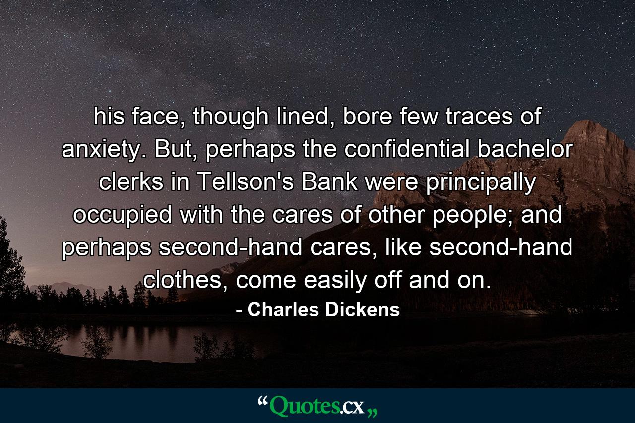 his face, though lined, bore few traces of anxiety. But, perhaps the confidential bachelor clerks in Tellson's Bank were principally occupied with the cares of other people; and perhaps second-hand cares, like second-hand clothes, come easily off and on. - Quote by Charles Dickens