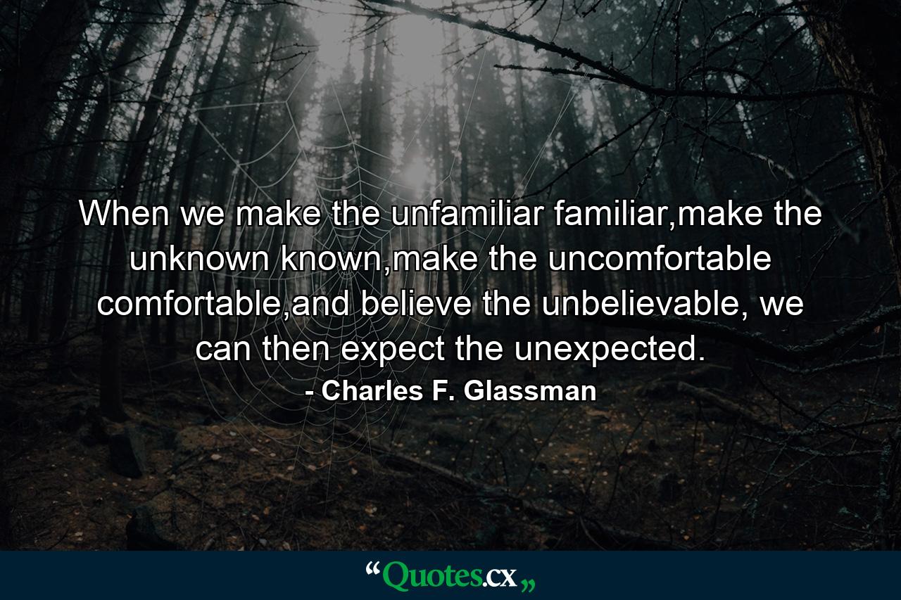 When we make the unfamiliar familiar,make the unknown known,make the uncomfortable comfortable,and believe the unbelievable, we can then expect the unexpected. - Quote by Charles F. Glassman