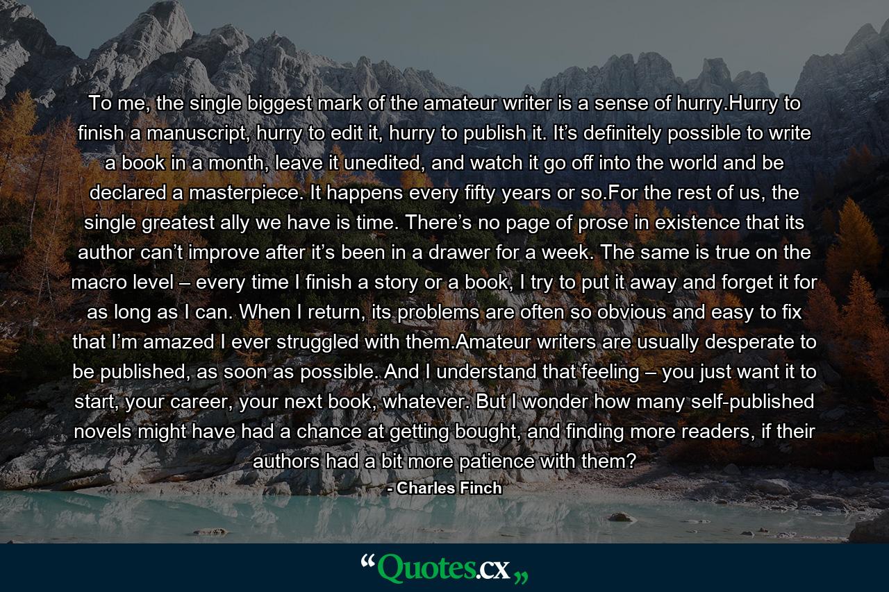 To me, the single biggest mark of the amateur writer is a sense of hurry.Hurry to finish a manuscript, hurry to edit it, hurry to publish it. It’s definitely possible to write a book in a month, leave it unedited, and watch it go off into the world and be declared a masterpiece. It happens every fifty years or so.For the rest of us, the single greatest ally we have is time. There’s no page of prose in existence that its author can’t improve after it’s been in a drawer for a week. The same is true on the macro level – every time I finish a story or a book, I try to put it away and forget it for as long as I can. When I return, its problems are often so obvious and easy to fix that I’m amazed I ever struggled with them.Amateur writers are usually desperate to be published, as soon as possible. And I understand that feeling – you just want it to start, your career, your next book, whatever. But I wonder how many self-published novels might have had a chance at getting bought, and finding more readers, if their authors had a bit more patience with them? - Quote by Charles Finch