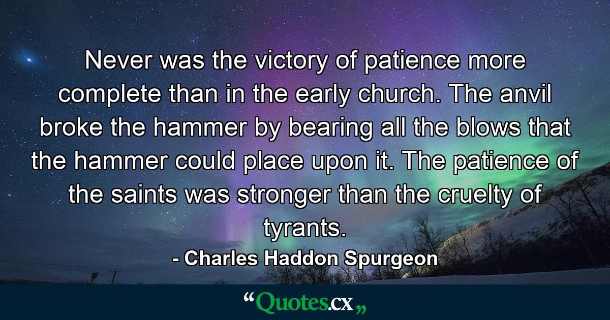 Never was the victory of patience more complete than in the early church. The anvil broke the hammer by bearing all the blows that the hammer could place upon it. The patience of the saints was stronger than the cruelty of tyrants. - Quote by Charles Haddon Spurgeon