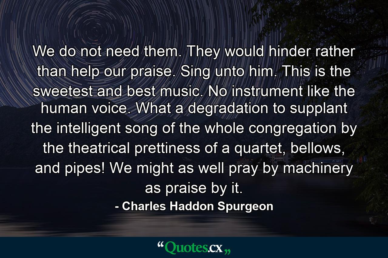 We do not need them. They would hinder rather than help our praise. Sing unto him. This is the sweetest and best music. No instrument like the human voice. What a degradation to supplant the intelligent song of the whole congregation by the theatrical prettiness of a quartet, bellows, and pipes! We might as well pray by machinery as praise by it. - Quote by Charles Haddon Spurgeon