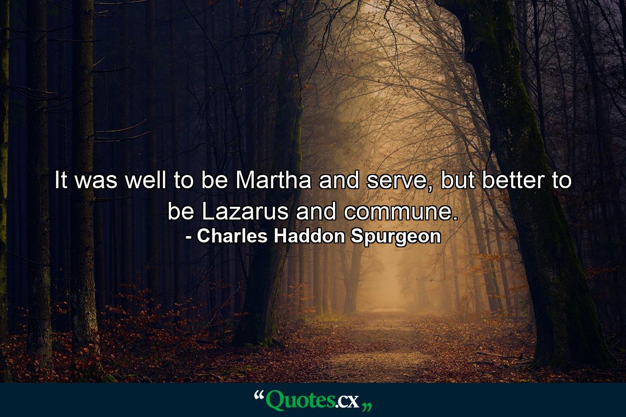 It was well to be Martha and serve, but better to be Lazarus and commune. - Quote by Charles Haddon Spurgeon