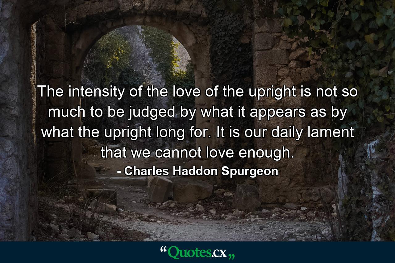 The intensity of the love of the upright is not so much to be judged by what it appears as by what the upright long for. It is our daily lament that we cannot love enough. - Quote by Charles Haddon Spurgeon