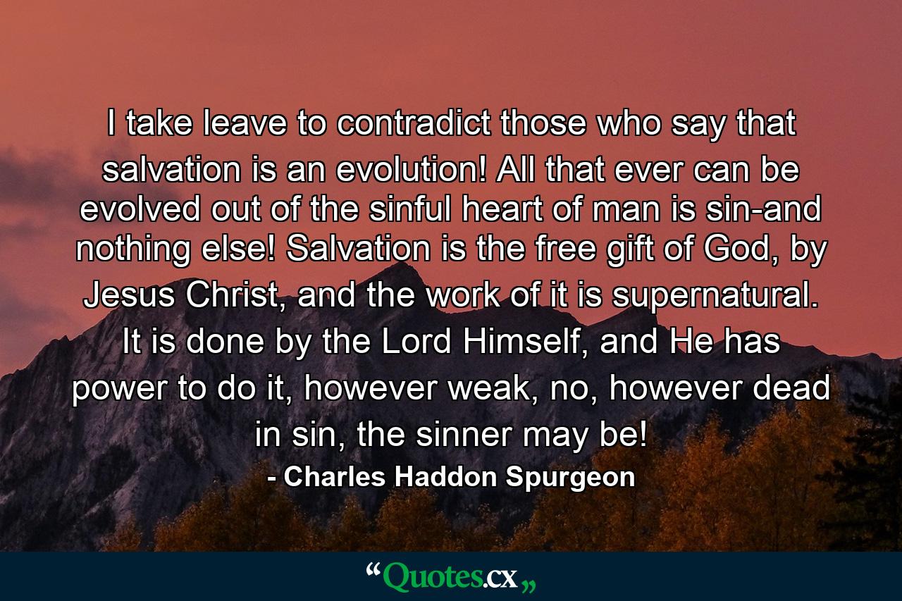 I take leave to contradict those who say that salvation is an evolution! All that ever can be evolved out of the sinful heart of man is sin-and nothing else! Salvation is the free gift of God, by Jesus Christ, and the work of it is supernatural. It is done by the Lord Himself, and He has power to do it, however weak, no, however dead in sin, the sinner may be! - Quote by Charles Haddon Spurgeon